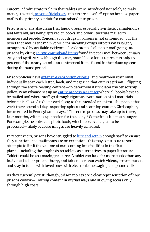 Carceral administrators claim that tablets were introduced not solely to make  ‘money. Instead, prison officials say, tablets are a “safer” option because paper ‘mail is the primary conduit for contraband into prison.  Prisons and jails also claim that liquid drugs, especially synthetic cannabinoids and fentanyl, are being sprayed on books and other literature mailed to incarcerated people. Concern about drugs in prisons s not unfounded, but the belief that mail is the main vehicle for sneaking drugs into prison is largely unsupported by available evidence. Florida stopped all paper mail going into prisons by citing 35,000 contraband items found in paper mail between January 2019 and April 2021, Although this may sound like a lot, it represents only 1.7 percent of the nearly 2.1 million contraband items found in the prison system during the same period.  prison policies have extensive censorship criteria, and mailroom staff must individually scan each letter, book, and magazine that enters a prison—flipping through the entire reading content—to determine if it violates the censorship policy. Pennsylvania set up an entire processing center where all books have to be mailed and where staff go through rigorous examination of all materials before it is allowed to be passed along to the intended recipient. The people that work there spend all day inspecting spines and scanning content. Christopher, incarcerated in Pennsylvania, says, “The entire process may take up to three, four months, with no explanation for the delay.” Sometimes it’s much longer. For example, he ordered a photo book, which took over a year to be processed—likely because images are heavily censored.  In recent years, prisons have struggled to hire and retain enough staff to ensure they function, and mailrooms are no exception. This may contribute to some attempts to limit the volume of mail coming into facilities in the first place—including the emphasis on tablets as alternatives to paper literature. ‘Tablets could be an amazing resource. A tablet can hold far more books than any individual cell or prison library, and tablet users can watch videos, stream music, and stay in touch with loved ones with electronic messaging and phone calls.  As they currently exist, though, prison tablets are a clear representation of how prisons censor—limiting content in myriad ways and allowing access only through high costs 